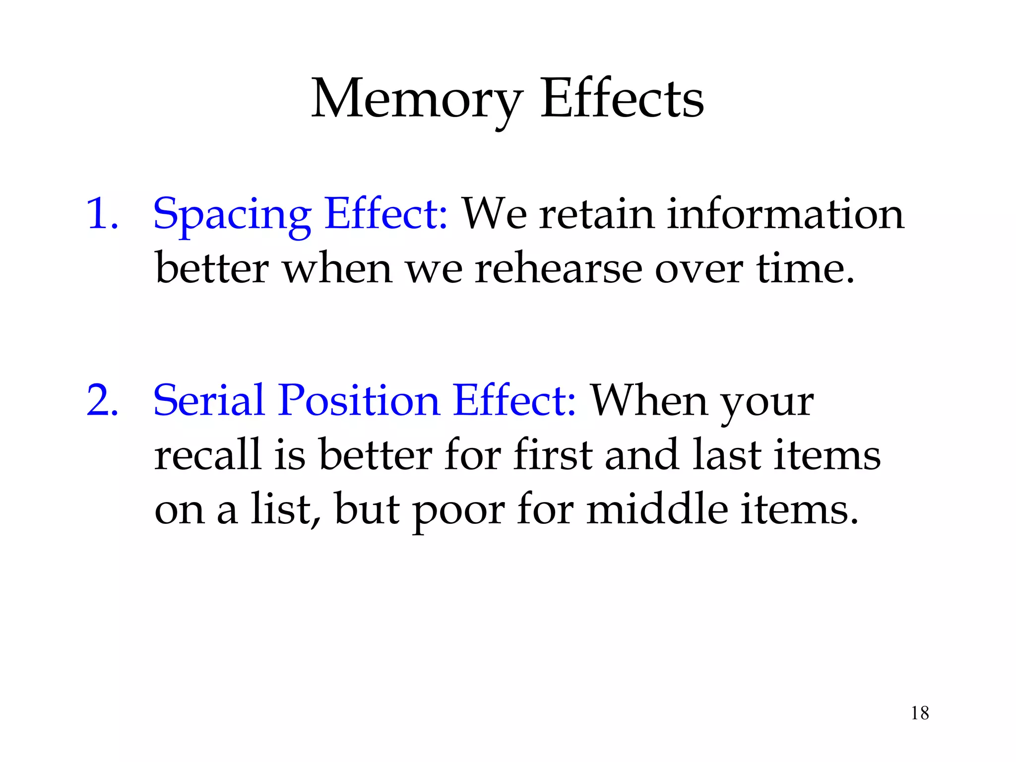 18
Memory Effects
1. Spacing Effect: We retain information
better when we rehearse over time.
2. Serial Position Effect: When your
recall is better for first and last items
on a list, but poor for middle items.
 