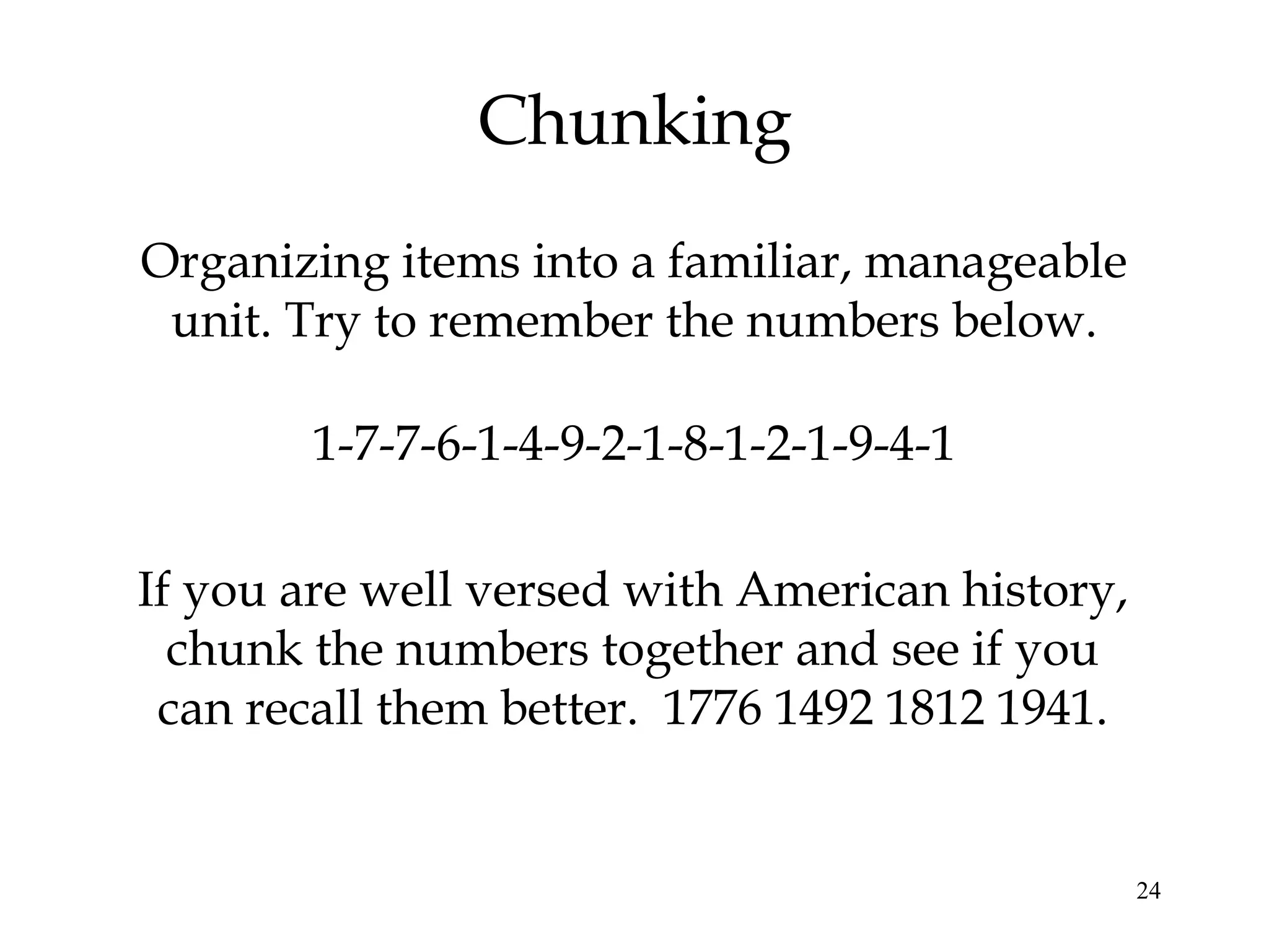 24
Chunking
Organizing items into a familiar, manageable
unit. Try to remember the numbers below.
1-7-7-6-1-4-9-2-1-8-1-2-1-9-4-1
If you are well versed with American history,
chunk the numbers together and see if you
can recall them better. 1776 1492 1812 1941.
 