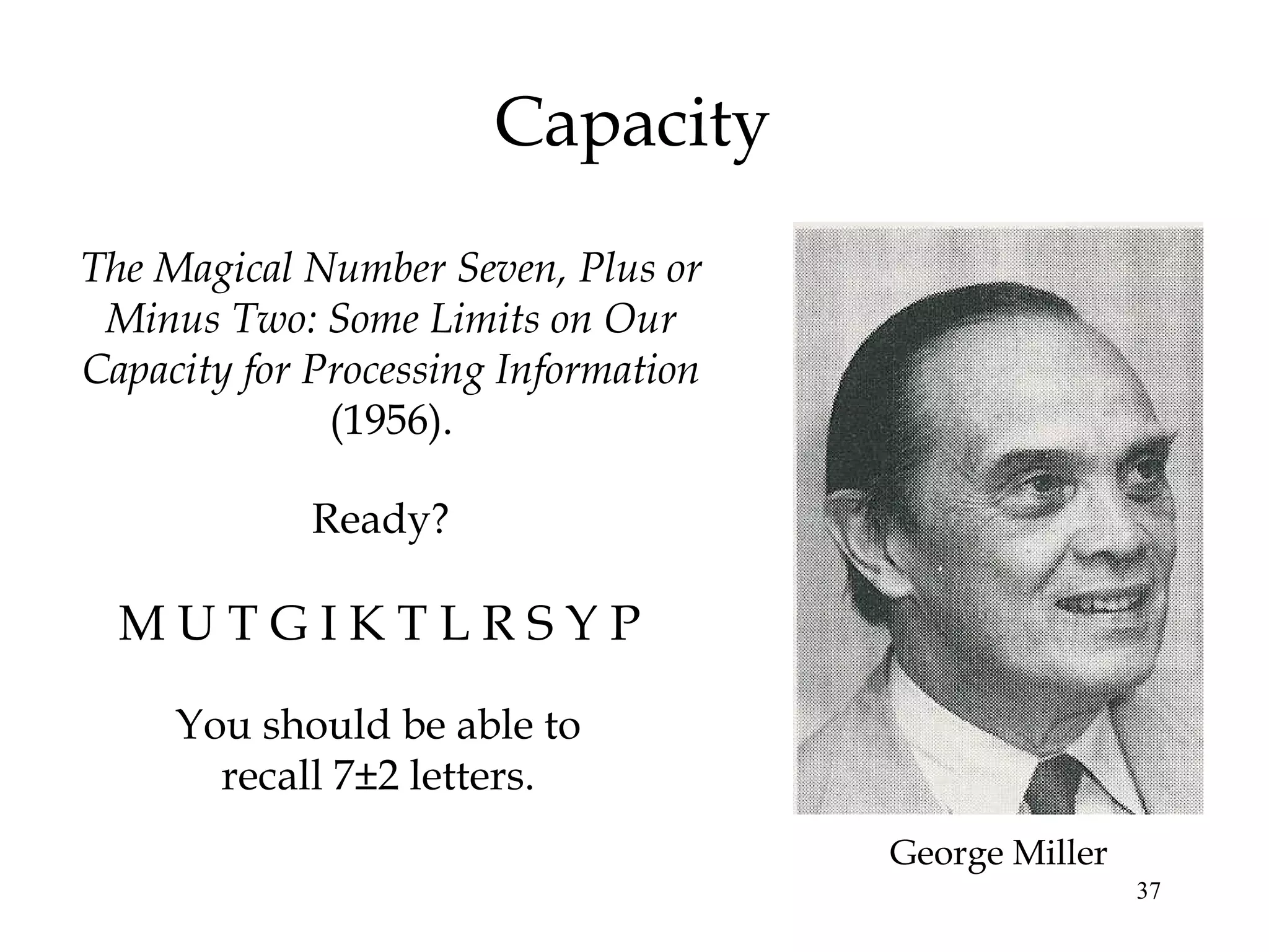 37
Capacity
You should be able to
recall 7±2 letters.
The Magical Number Seven, Plus or
Minus Two: Some Limits on Our
Capacity for Processing Information
(1956).
George Miller
M U T G I K T L R S Y P
Ready?
 