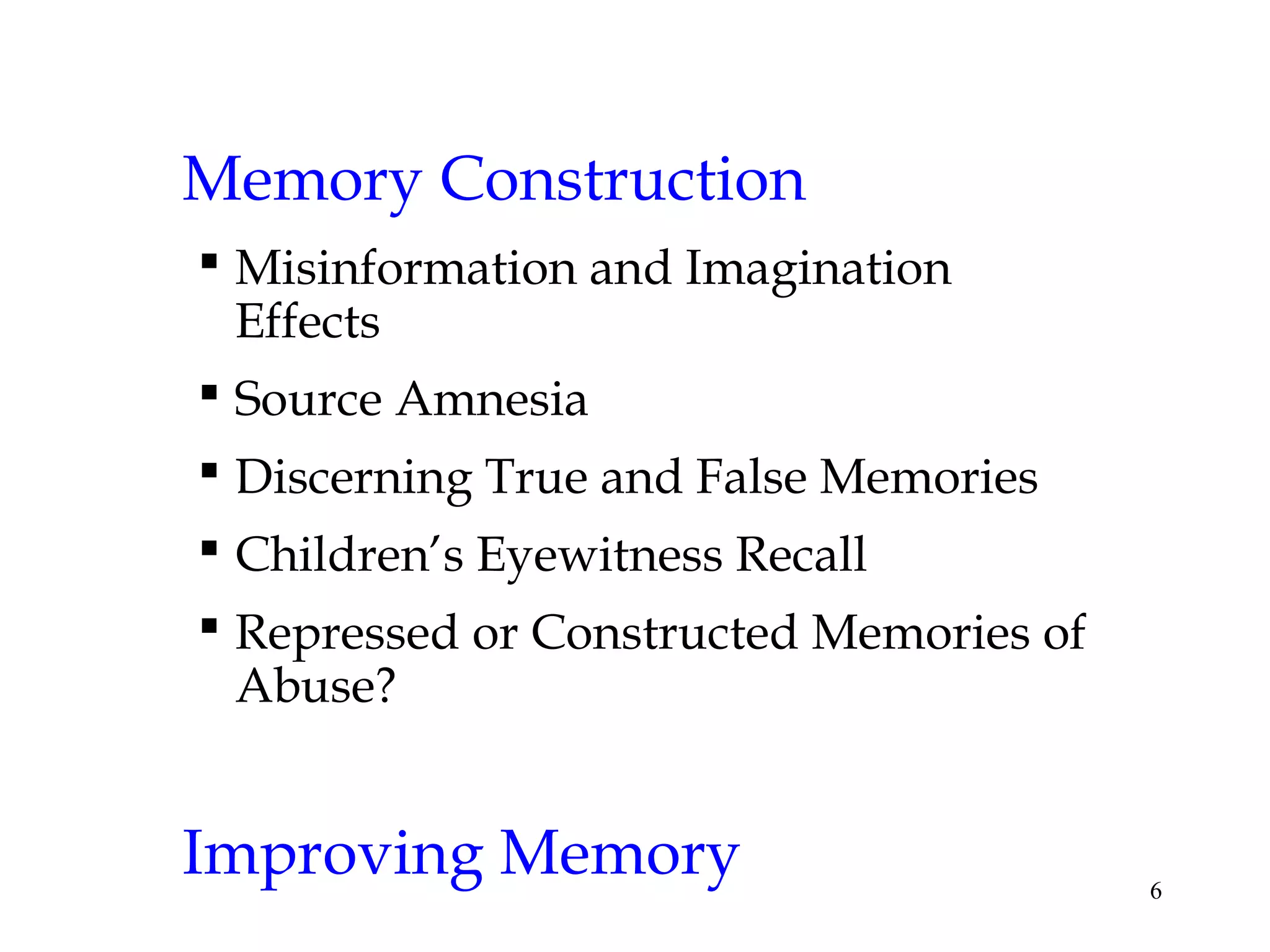 6
Memory Construction
 Misinformation and Imagination
Effects
 Source Amnesia
 Discerning True and False Memories
 Children’s Eyewitness Recall
 Repressed or Constructed Memories of
Abuse?
Improving Memory
 