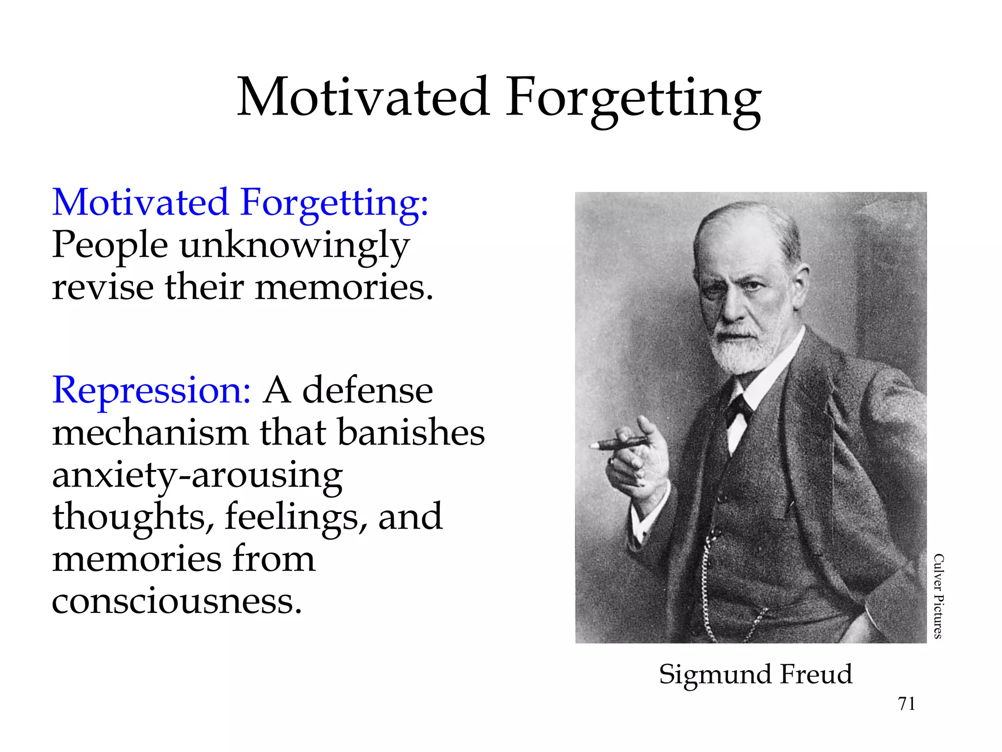 71
Motivated Forgetting
Motivated Forgetting:
People unknowingly
revise their memories.
Repression: A defense
mechanism that banishes
anxiety-arousing
thoughts, feelings, and
memories from
consciousness.
Sigmund Freud
CulverPictures
 