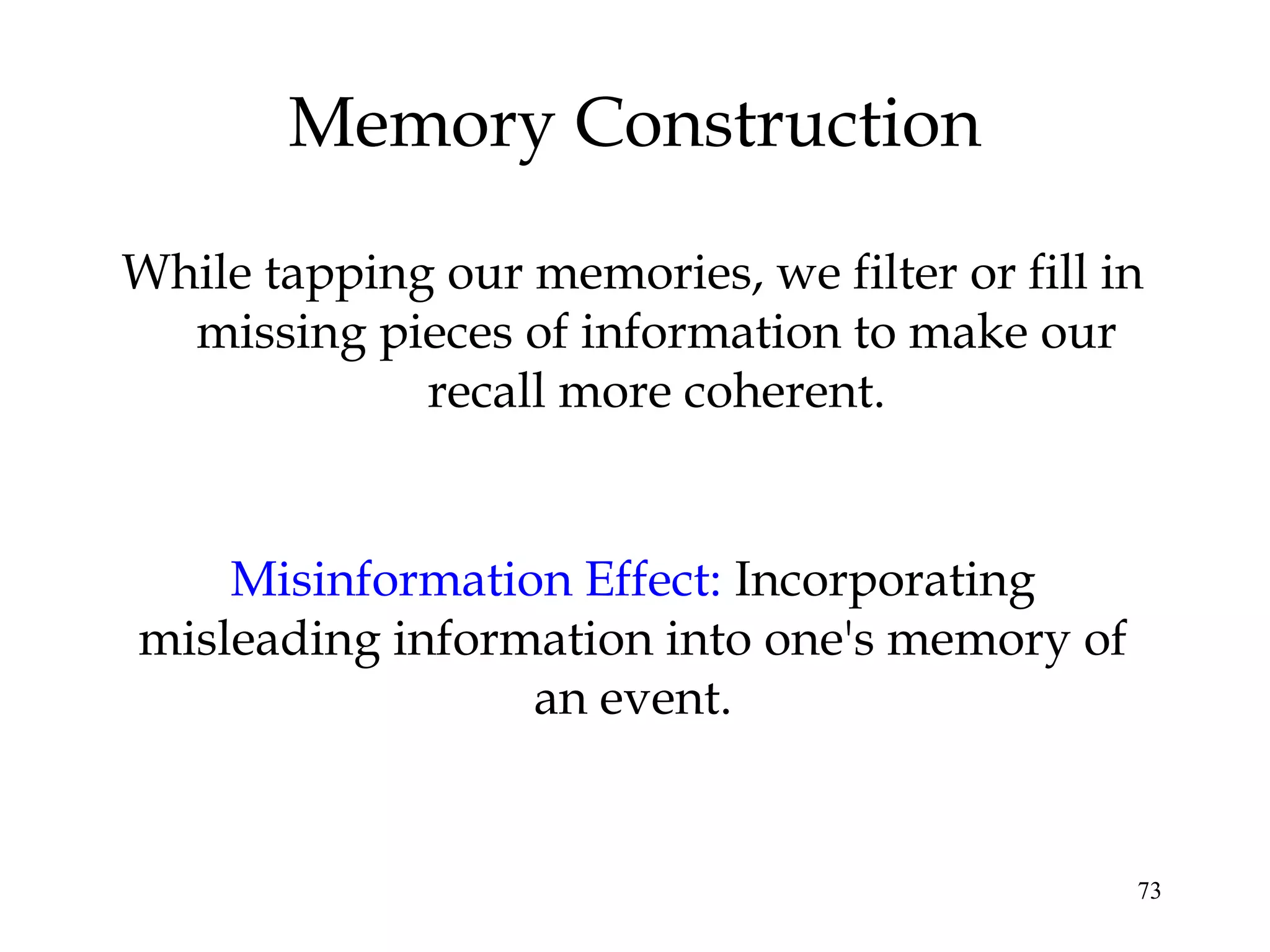 73
Memory Construction
While tapping our memories, we filter or fill in
missing pieces of information to make our
recall more coherent.
Misinformation Effect: Incorporating
misleading information into one's memory of
an event.
 