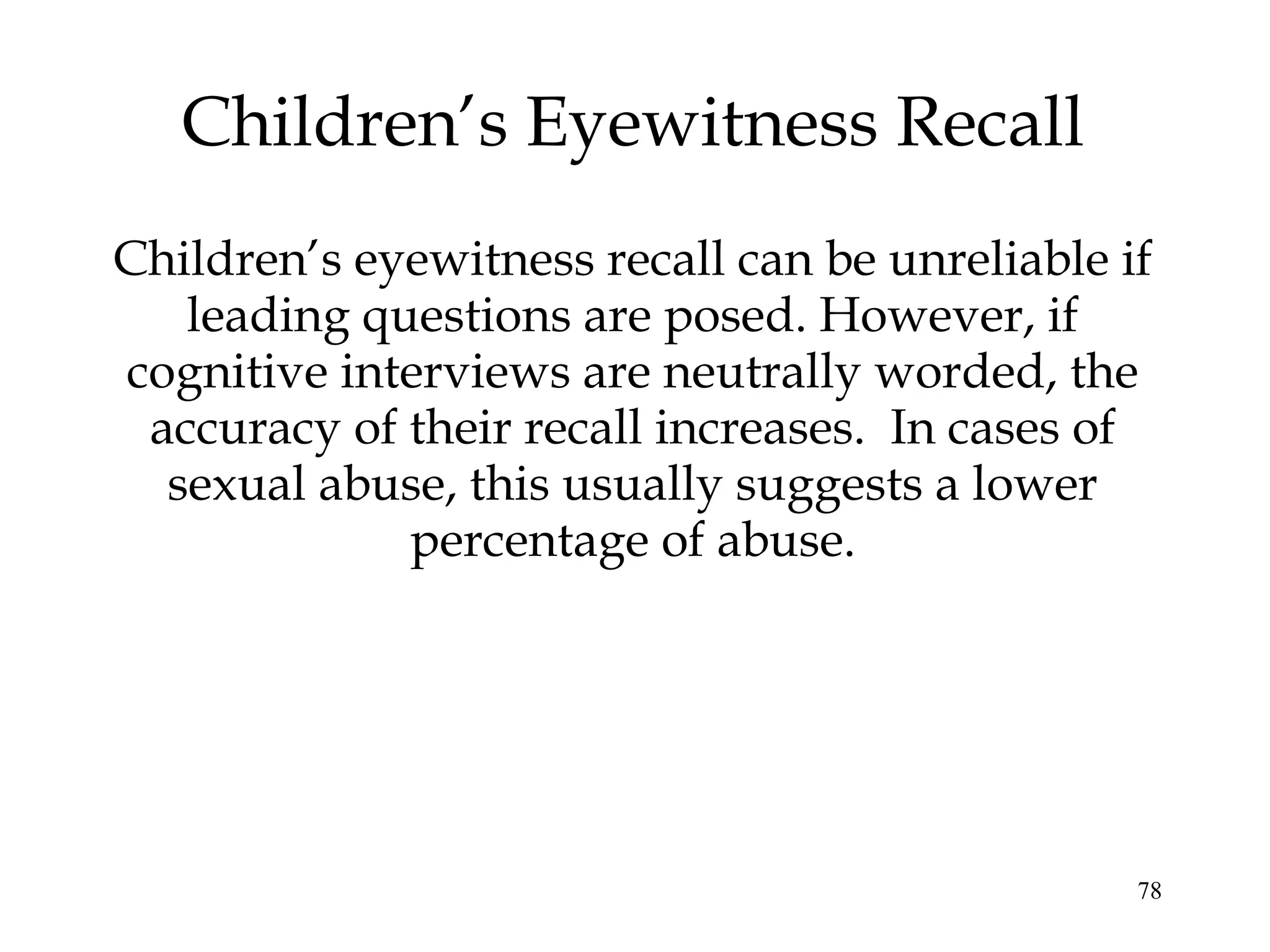 78
Children’s eyewitness recall can be unreliable if
leading questions are posed. However, if
cognitive interviews are neutrally worded, the
accuracy of their recall increases. In cases of
sexual abuse, this usually suggests a lower
percentage of abuse.
Children’s Eyewitness Recall
 