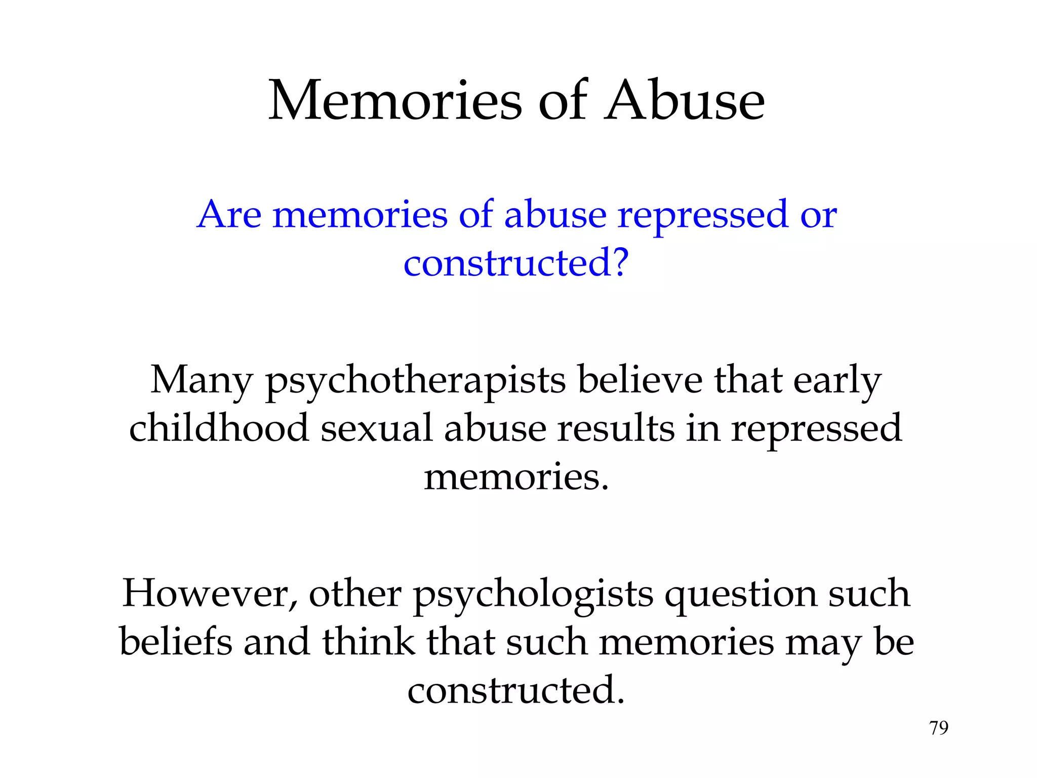 79
Are memories of abuse repressed or
constructed?
Many psychotherapists believe that early
childhood sexual abuse results in repressed
memories.
However, other psychologists question such
beliefs and think that such memories may be
constructed.
Memories of Abuse
 