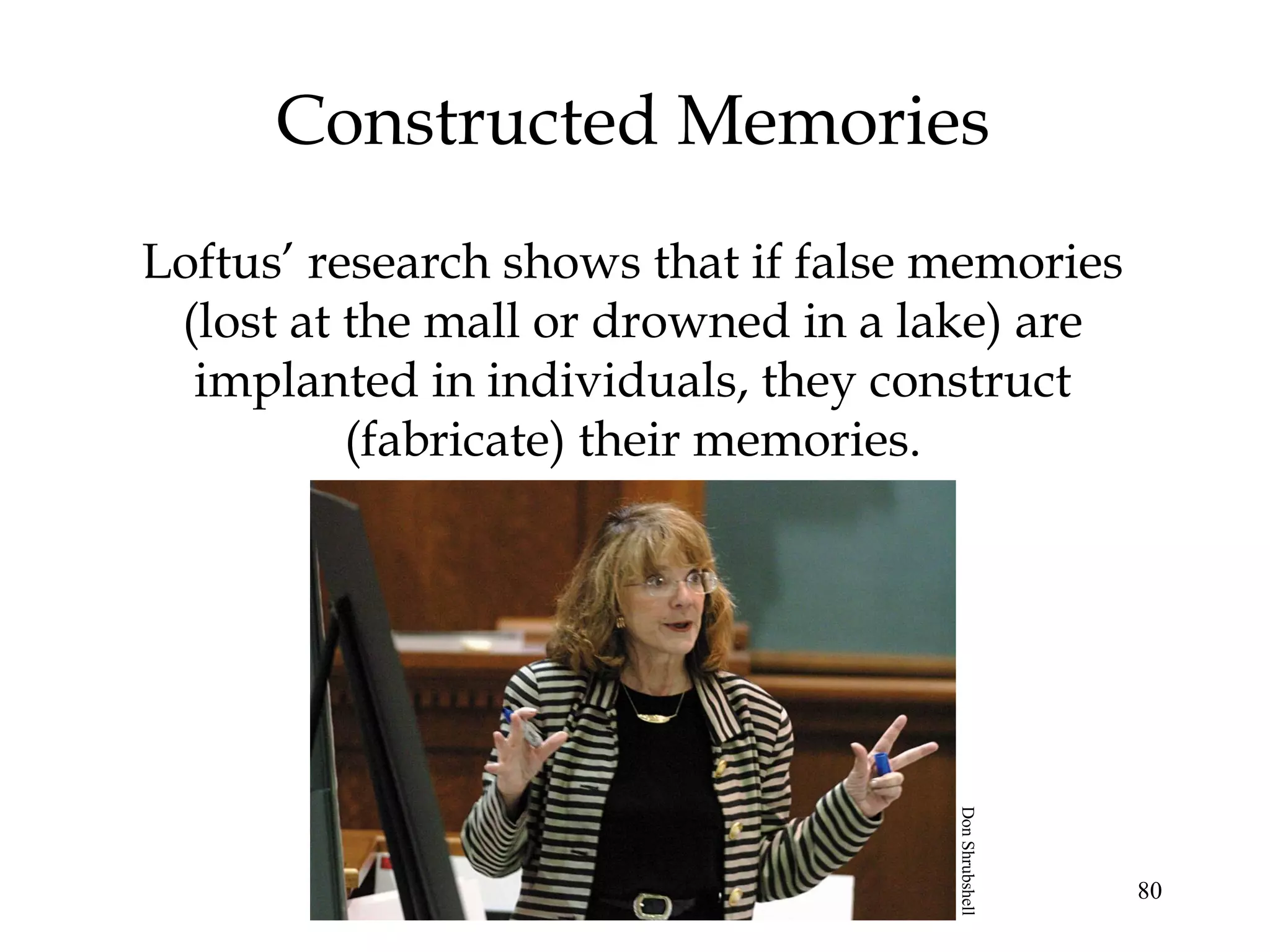 80
Constructed Memories
Loftus’ research shows that if false memories
(lost at the mall or drowned in a lake) are
implanted in individuals, they construct
(fabricate) their memories.
DonShrubshell
 
