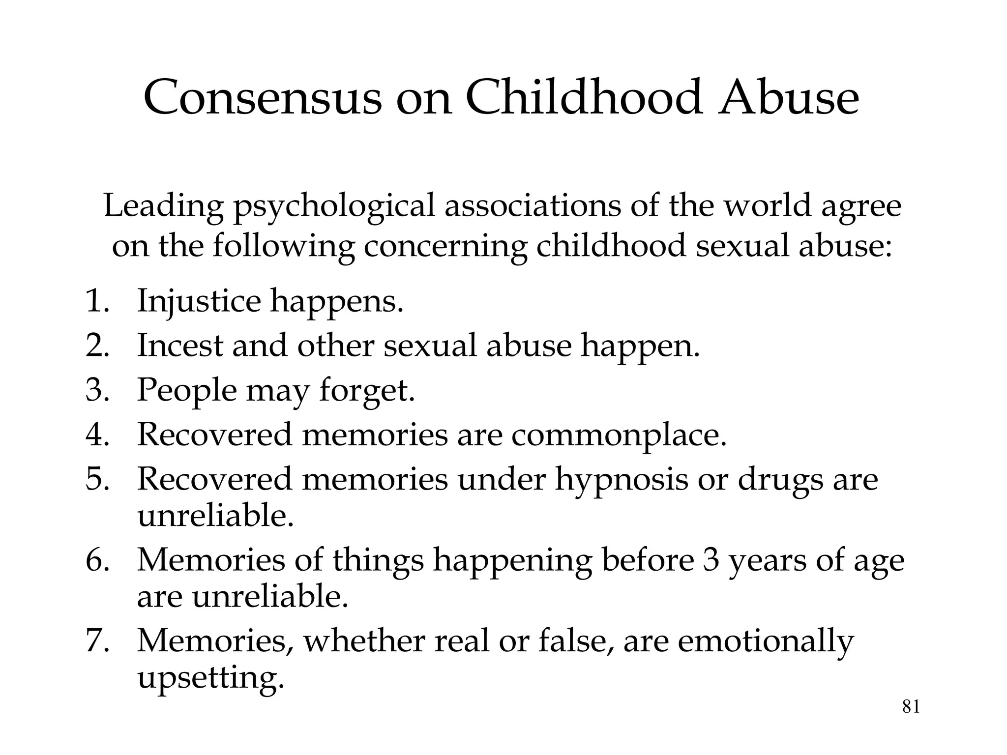 81
Consensus on Childhood Abuse
1. Injustice happens.
2. Incest and other sexual abuse happen.
3. People may forget.
4. Recovered memories are commonplace.
5. Recovered memories under hypnosis or drugs are
unreliable.
6. Memories of things happening before 3 years of age
are unreliable.
7. Memories, whether real or false, are emotionally
upsetting.
Leading psychological associations of the world agree
on the following concerning childhood sexual abuse:
 