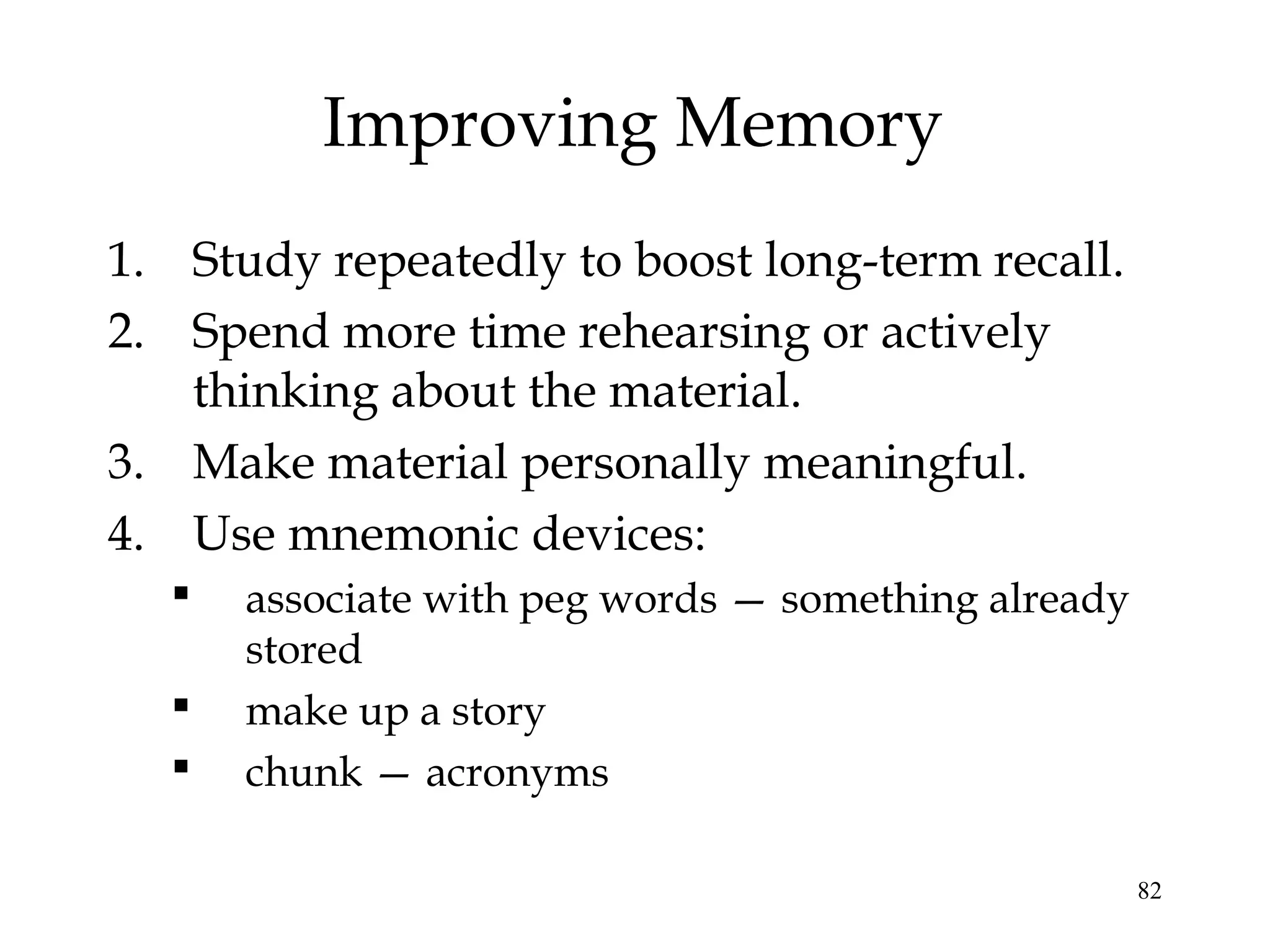 82
Improving Memory
1. Study repeatedly to boost long-term recall.
2. Spend more time rehearsing or actively
thinking about the material.
3. Make material personally meaningful.
4. Use mnemonic devices:
 associate with peg words — something already
stored
 make up a story
 chunk — acronyms
 