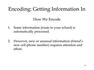 13
Encoding: Getting Information In
How We Encode
1. Some information (route to your school) is
automatically processed.
2. However, new or unusual information (friend’s
new cell-phone number) requires attention and
effort.
 