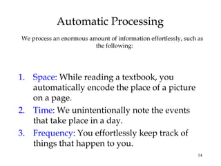 14
Automatic Processing
We process an enormous amount of information effortlessly, such as
the following:
1. Space: While reading a textbook, you
automatically encode the place of a picture
on a page.
2. Time: We unintentionally note the events
that take place in a day.
3. Frequency: You effortlessly keep track of
things that happen to you.
 