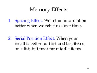 18
Memory Effects
1. Spacing Effect: We retain information
better when we rehearse over time.
2. Serial Position Effect: When your
recall is better for first and last items
on a list, but poor for middle items.
 