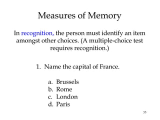 55
Measures of Memory
In recognition, the person must identify an item
amongst other choices. (A multiple-choice test
requires recognition.)
1. Name the capital of France.
a. Brussels
b. Rome
c. London
d. Paris
 