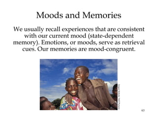 63
Moods and Memories
We usually recall experiences that are consistent
with our current mood (state-dependent
memory). Emotions, or moods, serve as retrieval
cues. Our memories are mood-congruent.
JorgenSchytte/StillPictures
 