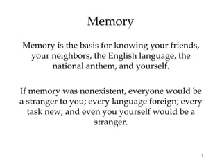 7
Memory
Memory is the basis for knowing your friends,
your neighbors, the English language, the
national anthem, and yourself.
If memory was nonexistent, everyone would be
a stranger to you; every language foreign; every
task new; and even you yourself would be a
stranger.
 