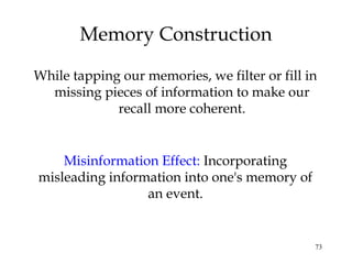 73
Memory Construction
While tapping our memories, we filter or fill in
missing pieces of information to make our
recall more coherent.
Misinformation Effect: Incorporating
misleading information into one's memory of
an event.
 