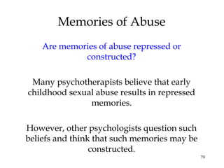 79
Are memories of abuse repressed or
constructed?
Many psychotherapists believe that early
childhood sexual abuse results in repressed
memories.
However, other psychologists question such
beliefs and think that such memories may be
constructed.
Memories of Abuse
 
