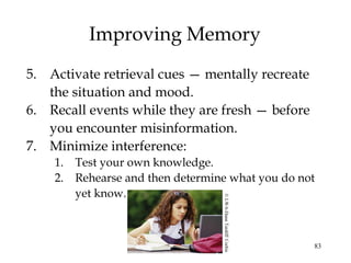 83
Improving Memory
5. Activate retrieval cues — mentally recreate
the situation and mood.
6. Recall events while they are fresh — before
you encounter misinformation.
7. Minimize interference:
1. Test your own knowledge.
2. Rehearse and then determine what you do not
yet know.
©LWA-DannTardiff/Corbis
 