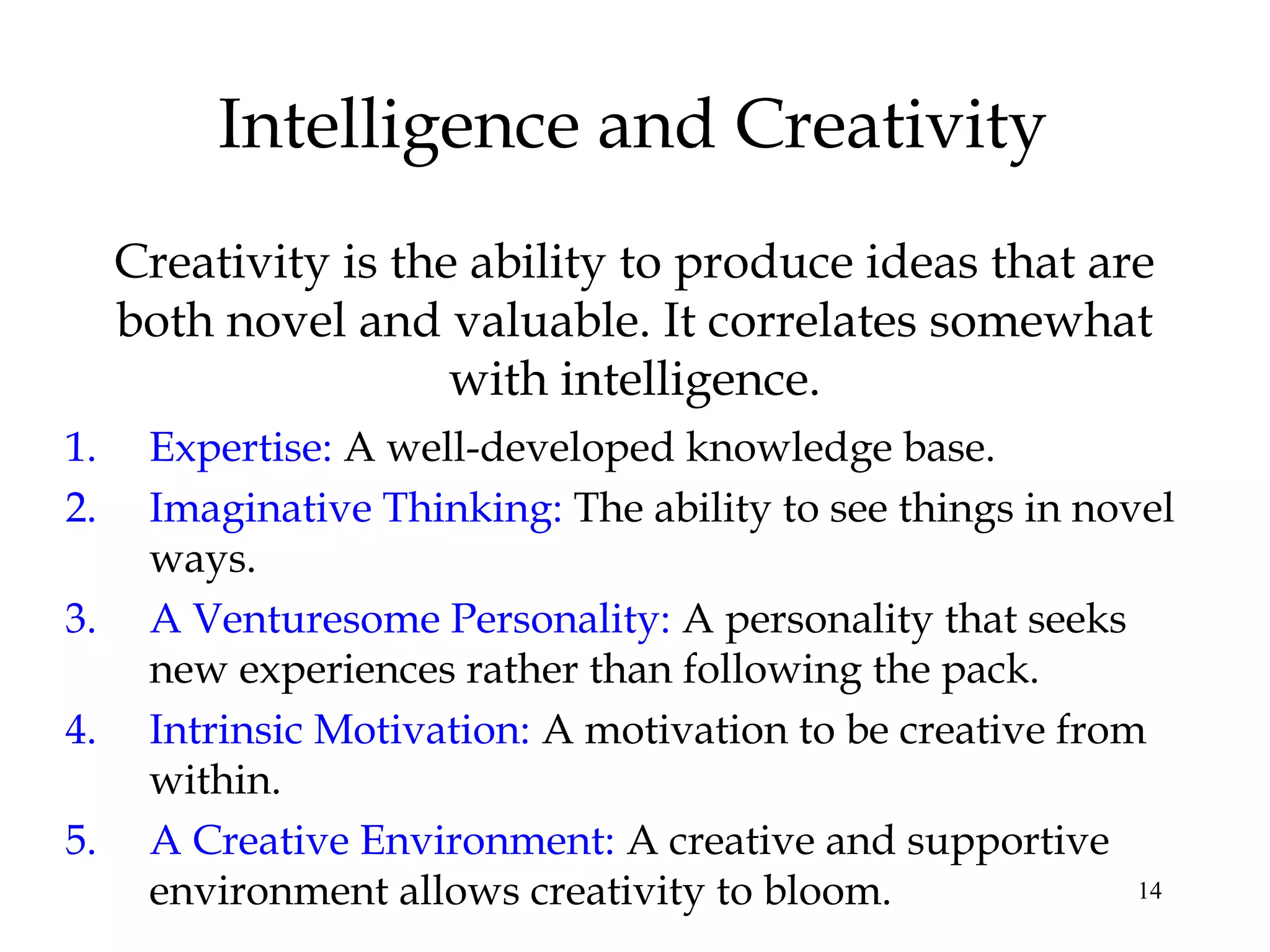 14
Intelligence and Creativity
Creativity is the ability to produce ideas that are
both novel and valuable. It correlates somewhat
with intelligence.
1. Expertise: A well-developed knowledge base.
2. Imaginative Thinking: The ability to see things in novel
ways.
3. A Venturesome Personality: A personality that seeks
new experiences rather than following the pack.
4. Intrinsic Motivation: A motivation to be creative from
within.
5. A Creative Environment: A creative and supportive
environment allows creativity to bloom.
 