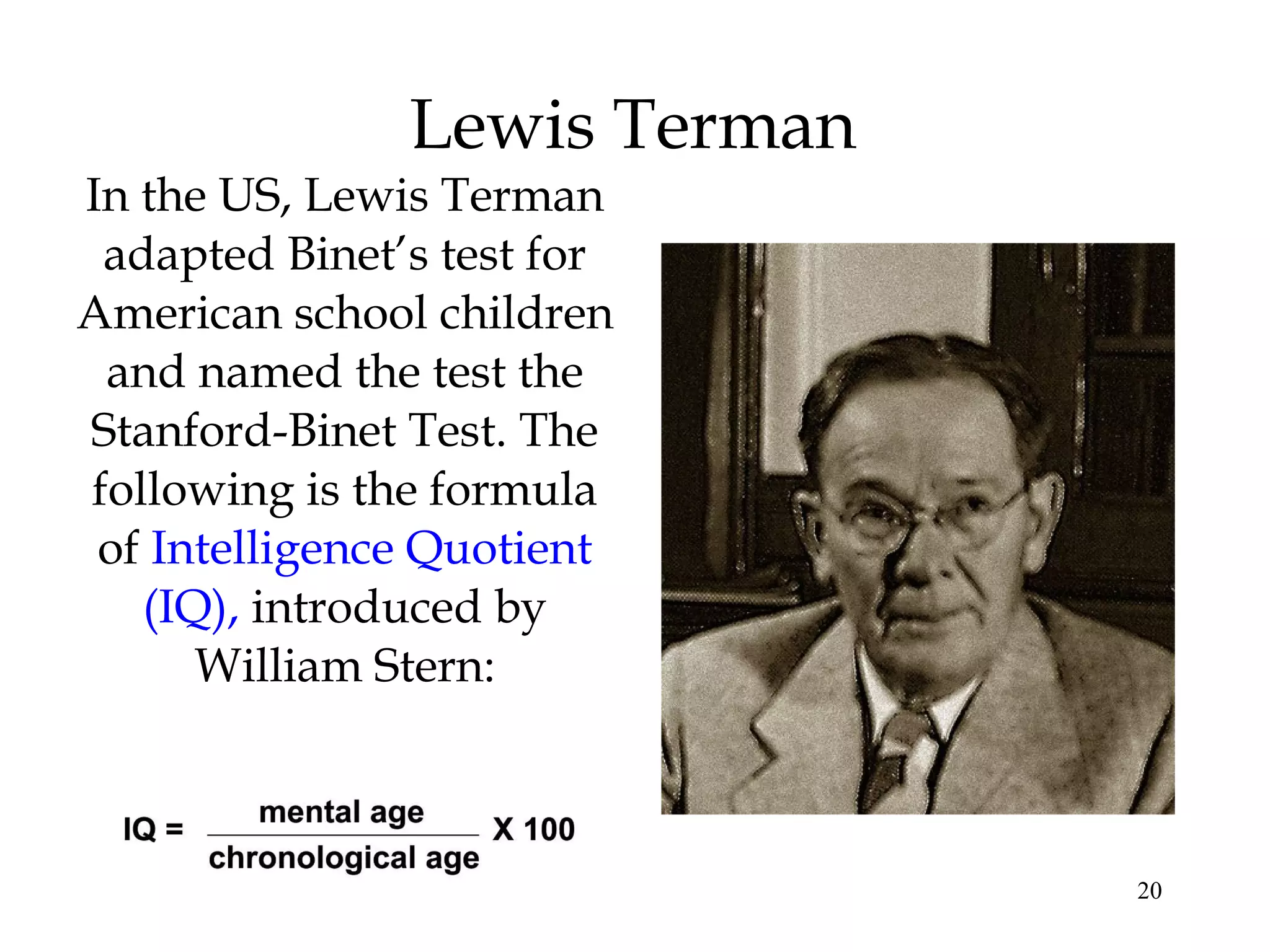 20
Lewis Terman
In the US, Lewis Terman
adapted Binet’s test for
American school children
and named the test the
Stanford-Binet Test. The
following is the formula
of Intelligence Quotient
(IQ), introduced by
William Stern:
 