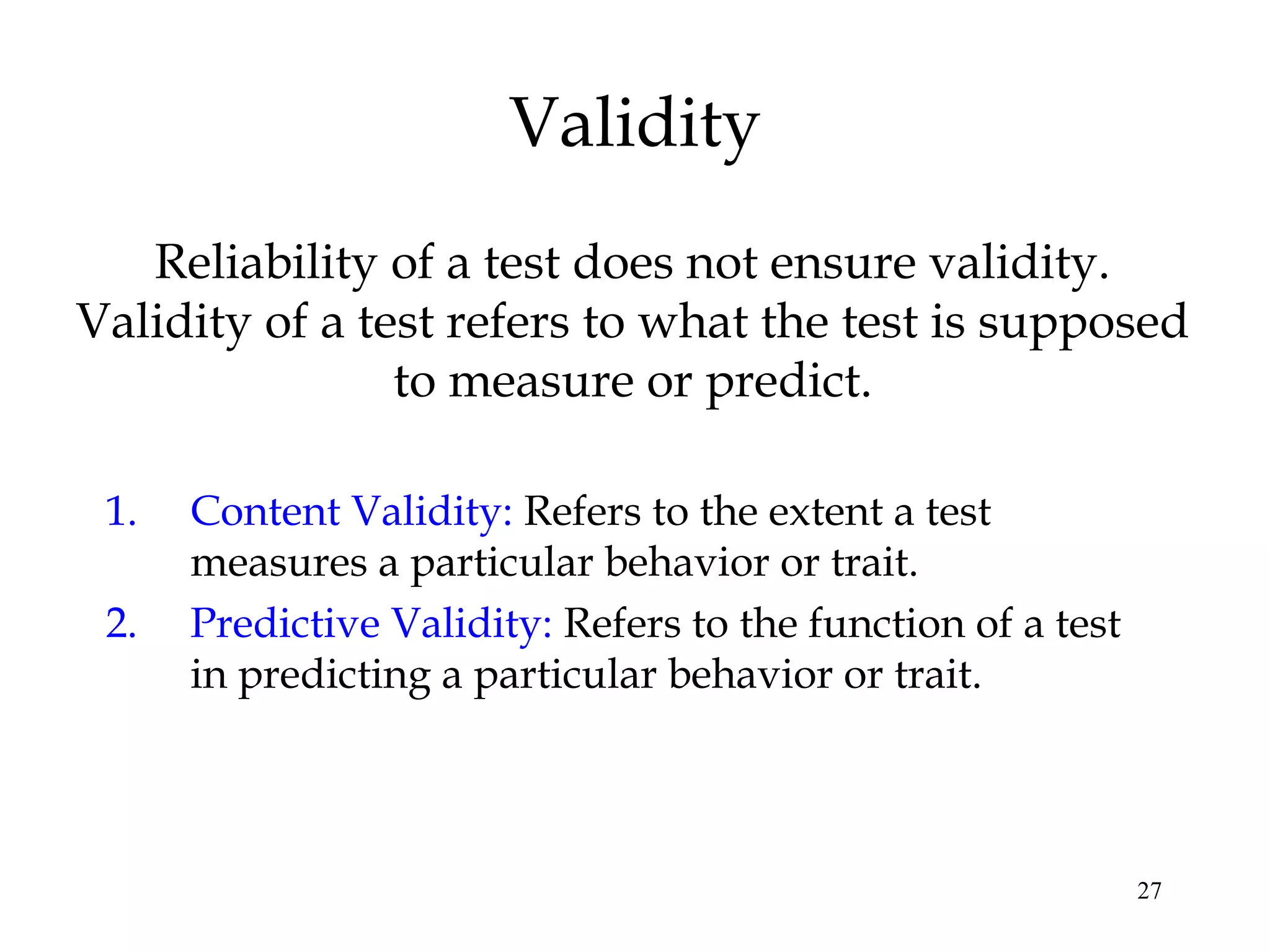27
Validity
Reliability of a test does not ensure validity.
Validity of a test refers to what the test is supposed
to measure or predict.
1. Content Validity: Refers to the extent a test
measures a particular behavior or trait.
2. Predictive Validity: Refers to the function of a test
in predicting a particular behavior or trait.
 