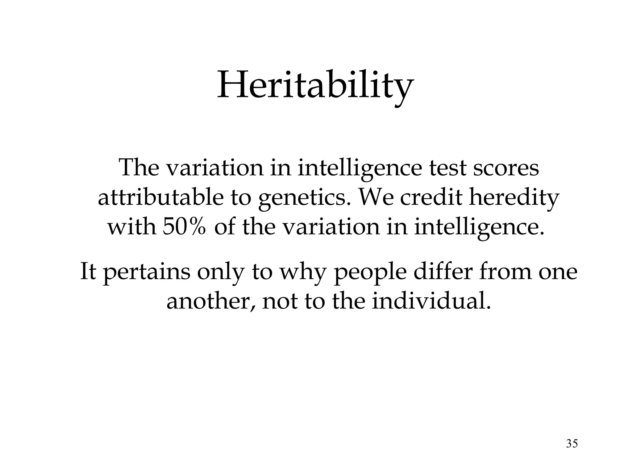 35
Heritability
The variation in intelligence test scores
attributable to genetics. We credit heredity
with 50% of the variation in intelligence.
It pertains only to why people differ from one
another, not to the individual.
 