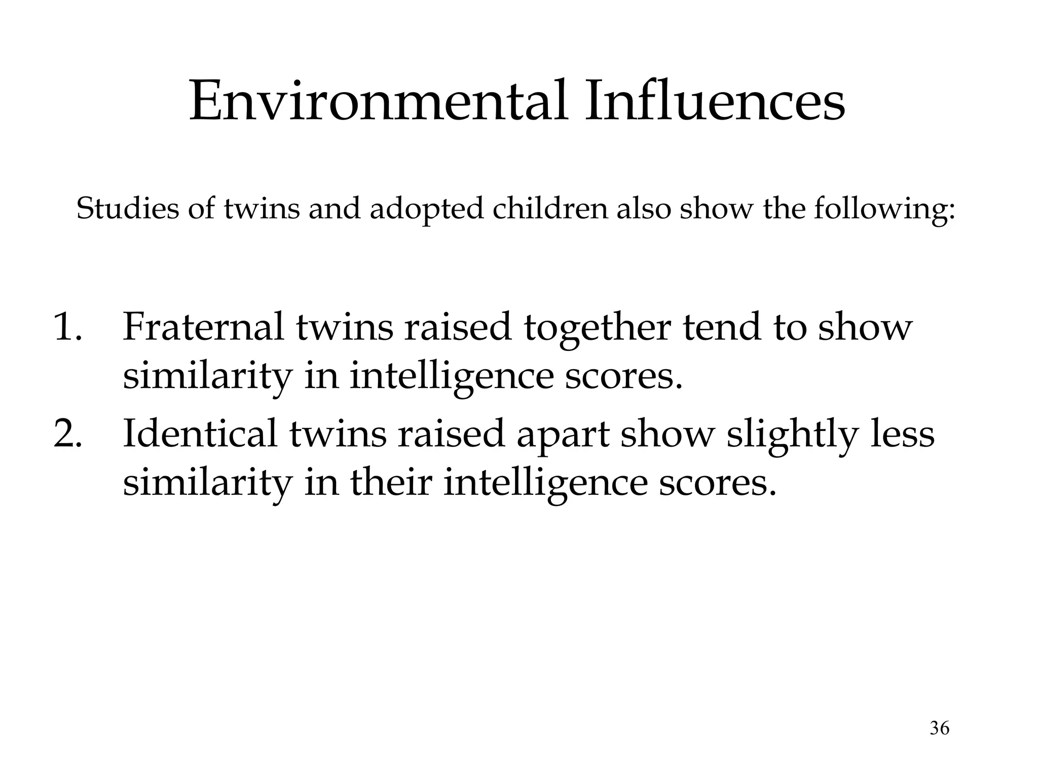 36
Environmental Influences
Studies of twins and adopted children also show the following:
1. Fraternal twins raised together tend to show
similarity in intelligence scores.
2. Identical twins raised apart show slightly less
similarity in their intelligence scores.
 