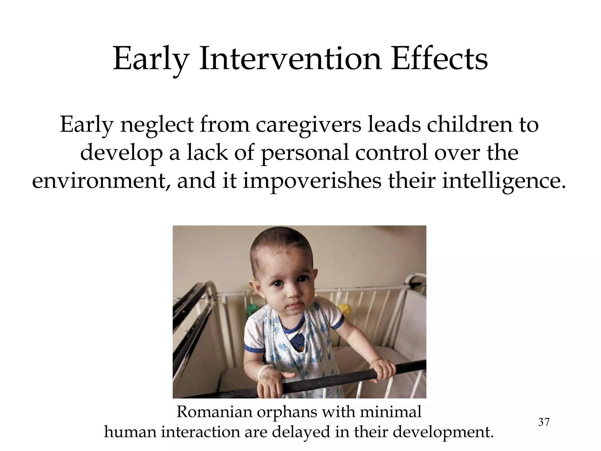 37
Early Intervention Effects
Early neglect from caregivers leads children to
develop a lack of personal control over the
environment, and it impoverishes their intelligence.
Romanian orphans with minimal
human interaction are delayed in their development.
 