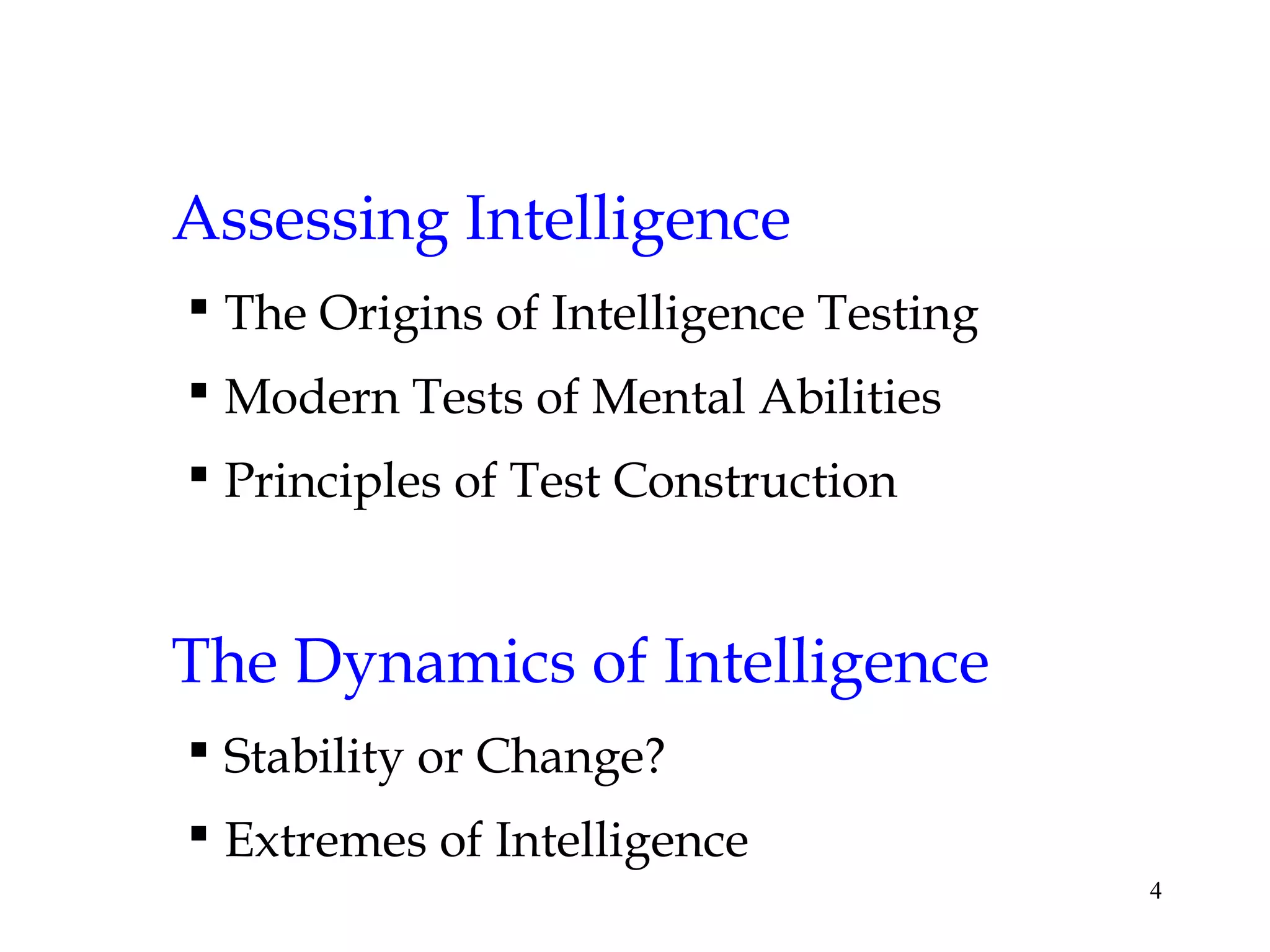 4
Assessing Intelligence
 The Origins of Intelligence Testing
 Modern Tests of Mental Abilities
 Principles of Test Construction
The Dynamics of Intelligence
 Stability or Change?
 Extremes of Intelligence
 