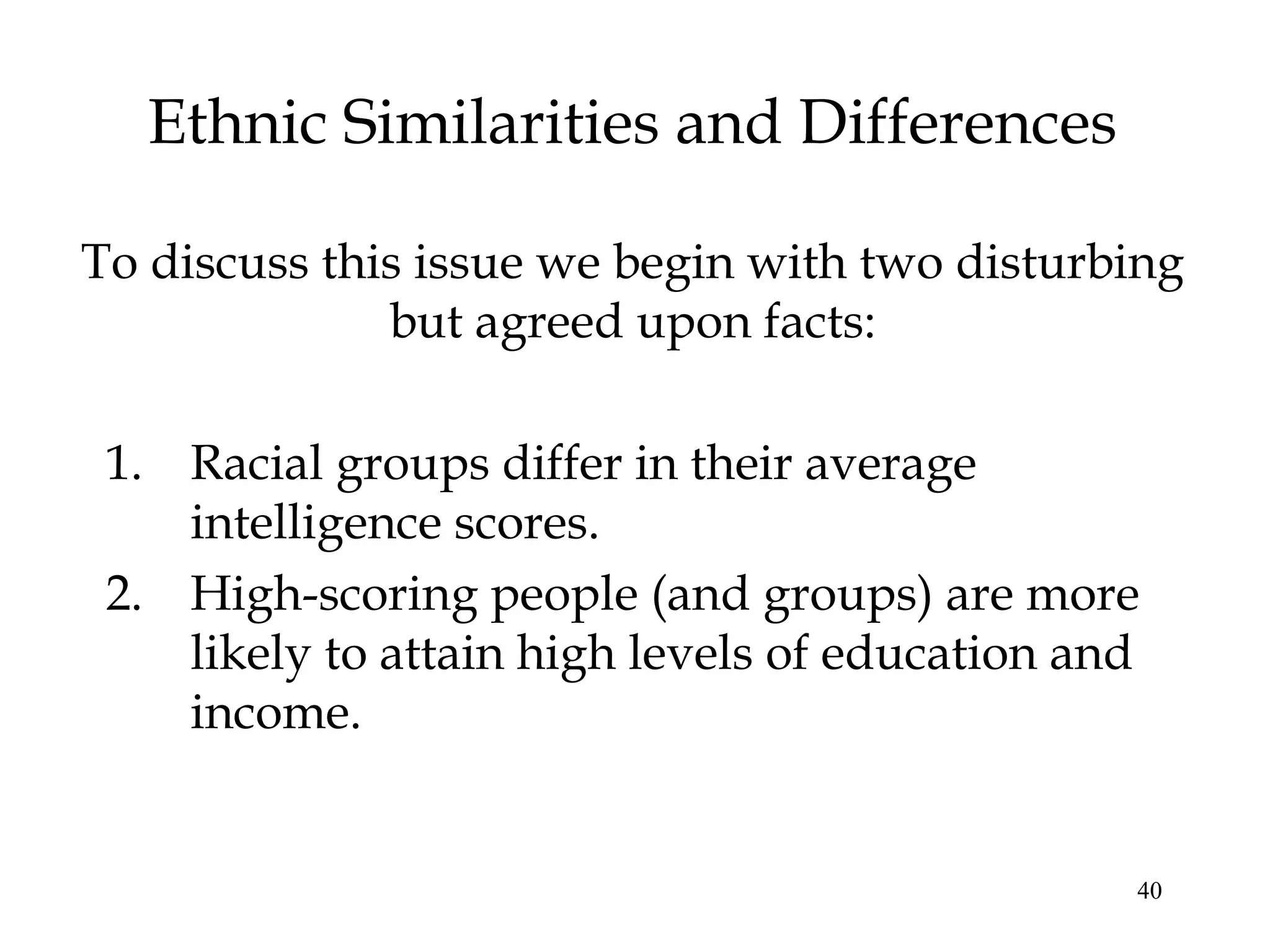 40
Ethnic Similarities and Differences
1. Racial groups differ in their average
intelligence scores.
2. High-scoring people (and groups) are more
likely to attain high levels of education and
income.
To discuss this issue we begin with two disturbing
but agreed upon facts:
 