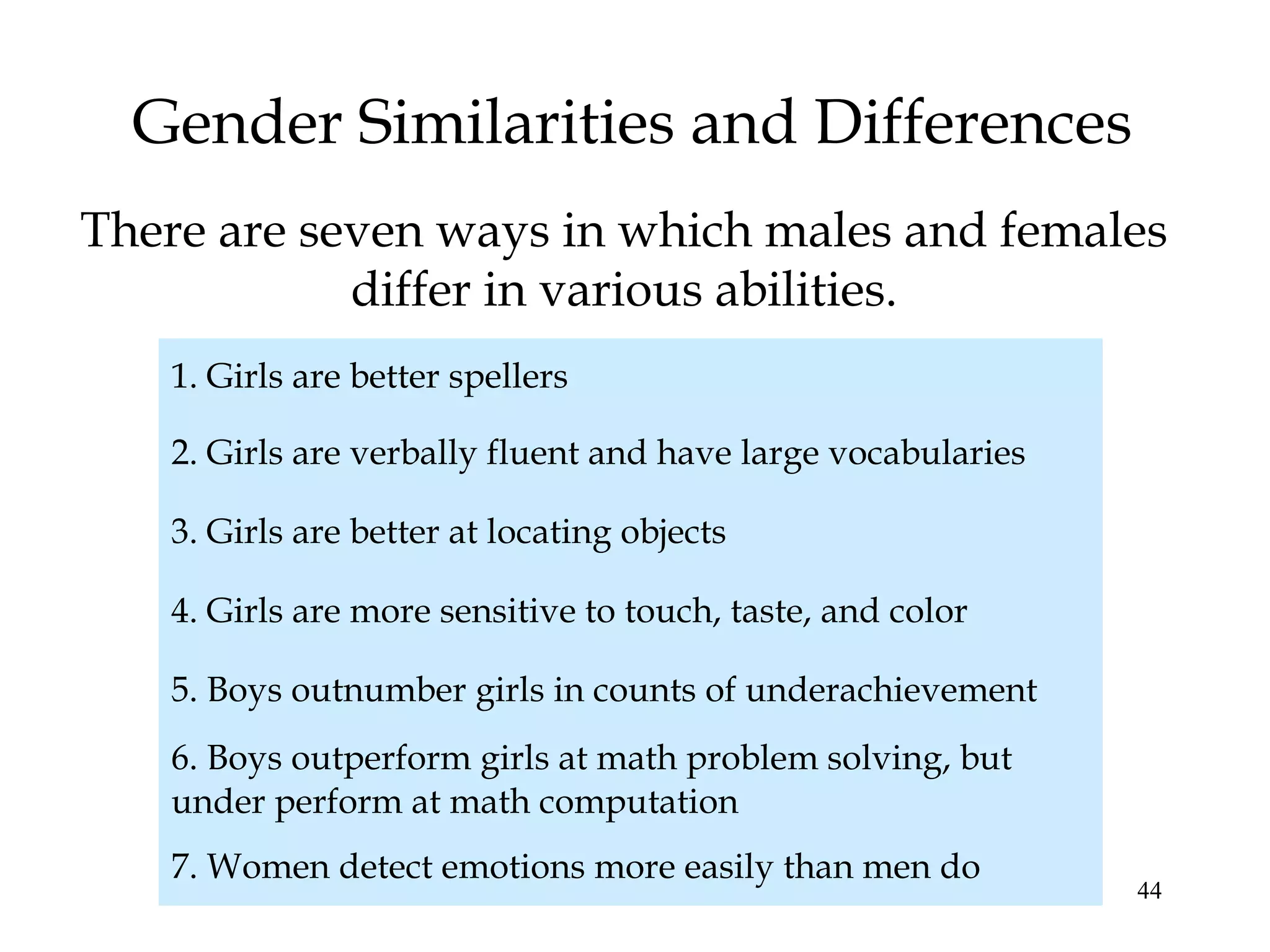 44
Gender Similarities and Differences
There are seven ways in which males and females
differ in various abilities.
1. Girls are better spellers
2. Girls are verbally fluent and have large vocabularies
3. Girls are better at locating objects
4. Girls are more sensitive to touch, taste, and color
5. Boys outnumber girls in counts of underachievement
6. Boys outperform girls at math problem solving, but
under perform at math computation
7. Women detect emotions more easily than men do
 