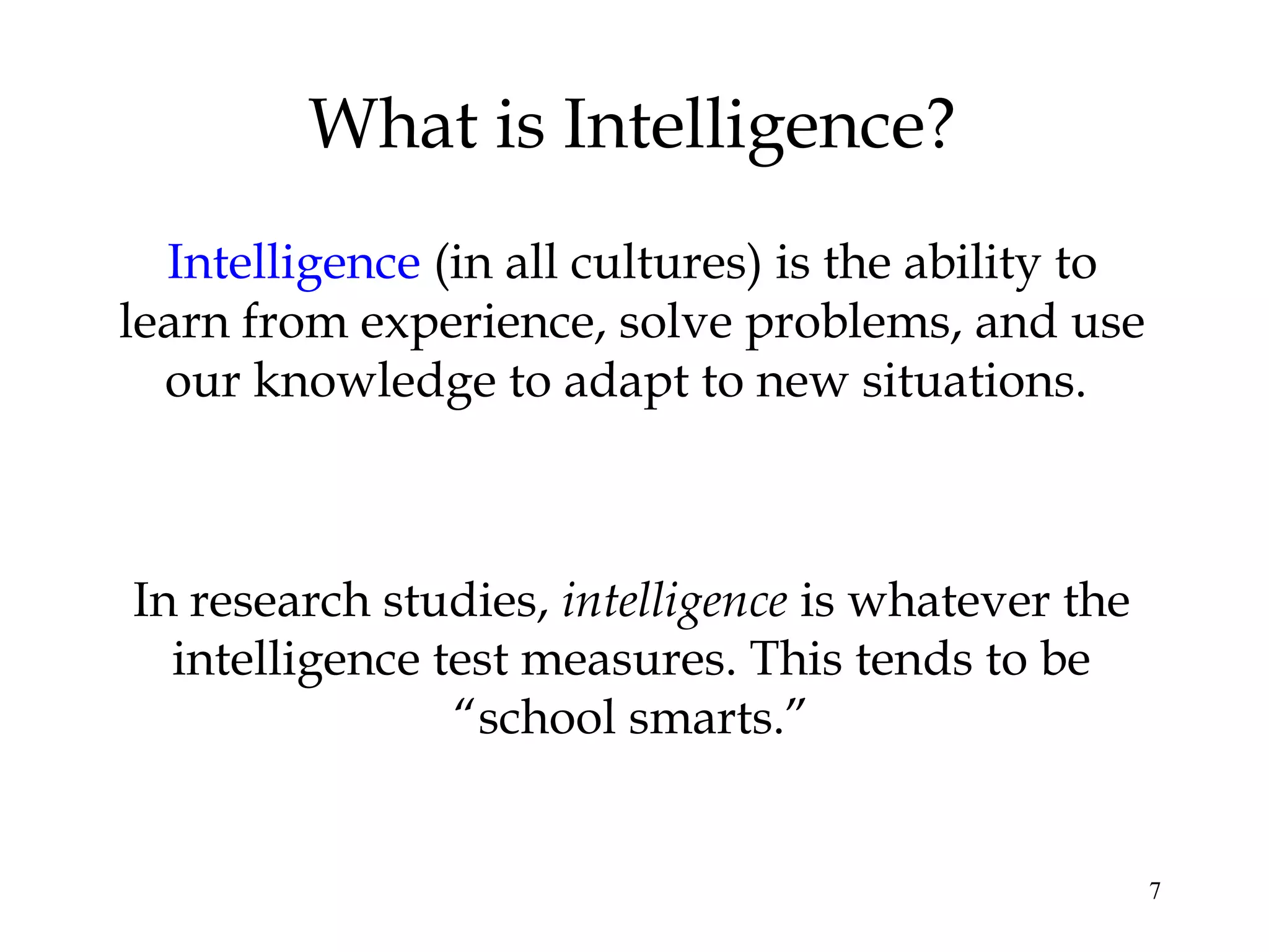 7
What is Intelligence?
Intelligence (in all cultures) is the ability to
learn from experience, solve problems, and use
our knowledge to adapt to new situations.
In research studies, intelligence is whatever the
intelligence test measures. This tends to be
“school smarts.”
 