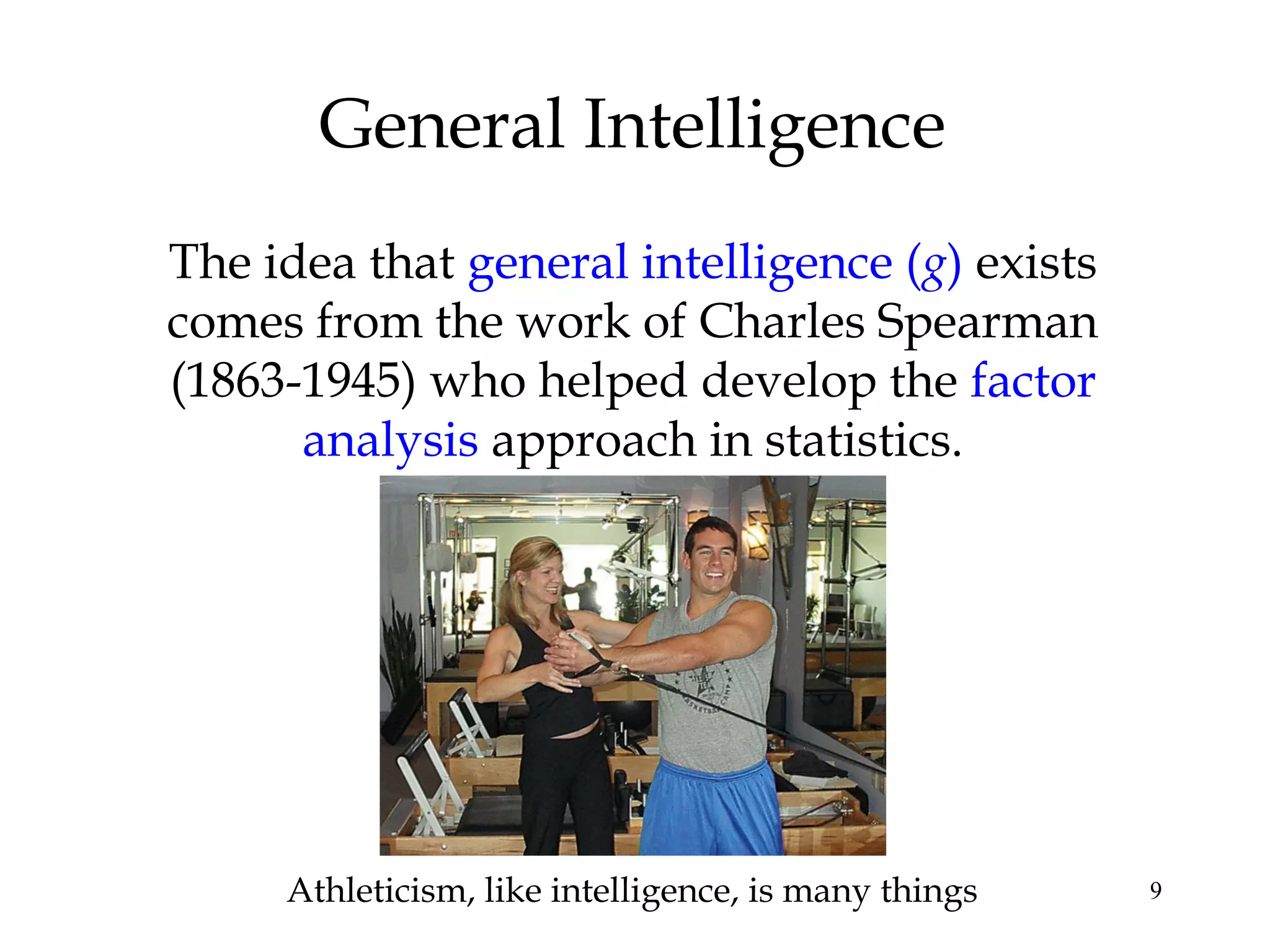 9
General Intelligence
The idea that general intelligence (g) exists
comes from the work of Charles Spearman
(1863-1945) who helped develop the factor
analysis approach in statistics.
Athleticism, like intelligence, is many things
 