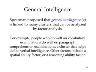 10
General Intelligence
Spearman proposed that general intelligence (g)
is linked to many clusters that can be analyzed
by factor analysis.
For example, people who do well on vocabulary
examinations do well on paragraph
comprehension examinations, a cluster that helps
define verbal intelligence. Other factors include a
spatial ability factor, or a reasoning ability factor.
 
