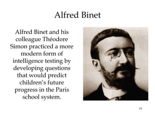19
Alfred Binet
Alfred Binet and his
colleague Théodore
Simon practiced a more
modern form of
intelligence testing by
developing questions
that would predict
children’s future
progress in the Paris
school system.
 