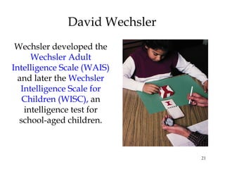 21
David Wechsler
Wechsler developed the
Wechsler Adult
Intelligence Scale (WAIS)
and later the Wechsler
Intelligence Scale for
Children (WISC), an
intelligence test for
school-aged children.
 