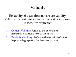 27
Validity
Reliability of a test does not ensure validity.
Validity of a test refers to what the test is supposed
to measure or predict.
1. Content Validity: Refers to the extent a test
measures a particular behavior or trait.
2. Predictive Validity: Refers to the function of a test
in predicting a particular behavior or trait.
 