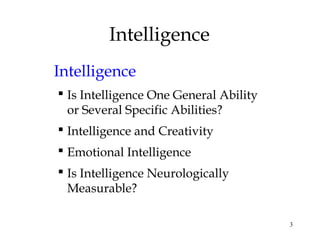 3
Intelligence
Intelligence
 Is Intelligence One General Ability
or Several Specific Abilities?
 Intelligence and Creativity
 Emotional Intelligence
 Is Intelligence Neurologically
Measurable?
 