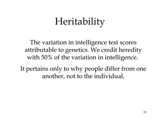 35
Heritability
The variation in intelligence test scores
attributable to genetics. We credit heredity
with 50% of the variation in intelligence.
It pertains only to why people differ from one
another, not to the individual.
 