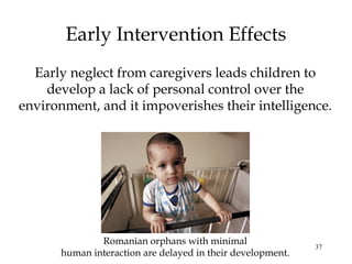 37
Early Intervention Effects
Early neglect from caregivers leads children to
develop a lack of personal control over the
environment, and it impoverishes their intelligence.
Romanian orphans with minimal
human interaction are delayed in their development.
 