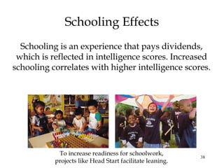 38
Schooling Effects
Schooling is an experience that pays dividends,
which is reflected in intelligence scores. Increased
schooling correlates with higher intelligence scores.
To increase readiness for schoolwork,
projects like Head Start facilitate leaning.
 