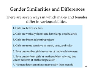 44
Gender Similarities and Differences
There are seven ways in which males and females
differ in various abilities.
1. Girls are better spellers
2. Girls are verbally fluent and have large vocabularies
3. Girls are better at locating objects
4. Girls are more sensitive to touch, taste, and color
5. Boys outnumber girls in counts of underachievement
6. Boys outperform girls at math problem solving, but
under perform at math computation
7. Women detect emotions more easily than men do
 
