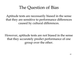 45
The Question of Bias
Aptitude tests are necessarily biased in the sense
that they are sensitive to performance differences
caused by cultural differences.
However, aptitude tests are not biased in the sense
that they accurately predict performance of one
group over the other.
 