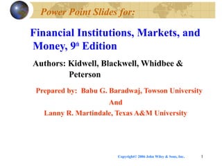 Copyright© 2006 John Wiley & Sons, Inc. 1
Power Point Slides for:
Financial Institutions, Markets, and
Money, 9th
Edition
Authors: Kidwell, Blackwell, Whidbee &
Peterson
Prepared by: Babu G. Baradwaj, Towson University
And
Lanny R. Martindale, Texas A&M University
 