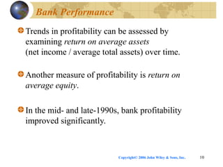 Copyright© 2006 John Wiley & Sons, Inc. 10
Bank Performance
Trends in profitability can be assessed by
examining return on average assets
(net income / average total assets) over time.
Another measure of profitability is return on
average equity.
In the mid- and late-1990s, bank profitability
improved significantly.
 