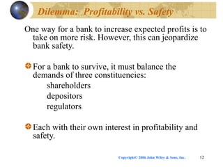 Copyright© 2006 John Wiley & Sons, Inc. 12
Dilemma: Profitability vs. Safety
One way for a bank to increase expected profits is to
take on more risk. However, this can jeopardize
bank safety.
For a bank to survive, it must balance the
demands of three constituencies:
shareholders
depositors
regulators
Each with their own interest in profitability and
safety.
 