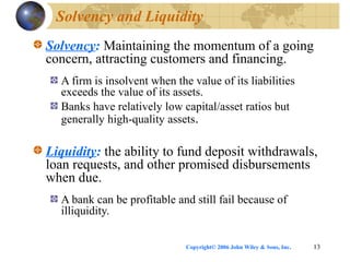 Copyright© 2006 John Wiley & Sons, Inc. 13
Solvency and Liquidity
Solvency: Maintaining the momentum of a going
concern, attracting customers and financing.
A firm is insolvent when the value of its liabilities
exceeds the value of its assets.
Banks have relatively low capital/asset ratios but
generally high-quality assets.
Liquidity: the ability to fund deposit withdrawals,
loan requests, and other promised disbursements
when due.
A bank can be profitable and still fail because of
illiquidity.
 