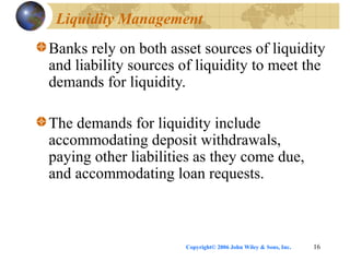 Copyright© 2006 John Wiley & Sons, Inc. 16
Liquidity Management
Banks rely on both asset sources of liquidity
and liability sources of liquidity to meet the
demands for liquidity.
The demands for liquidity include
accommodating deposit withdrawals,
paying other liabilities as they come due,
and accommodating loan requests.
 