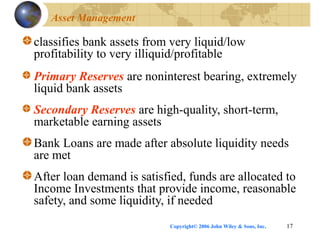 Copyright© 2006 John Wiley & Sons, Inc. 17
Asset Management
classifies bank assets from very liquid/low
profitability to very illiquid/profitable
Primary Reserves are noninterest bearing, extremely
liquid bank assets
Secondary Reserves are high-quality, short-term,
marketable earning assets
Bank Loans are made after absolute liquidity needs
are met
After loan demand is satisfied, funds are allocated to
Income Investments that provide income, reasonable
safety, and some liquidity, if needed
 