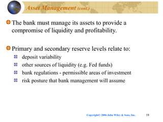 Copyright© 2006 John Wiley & Sons, Inc. 18
Asset Management (cont.)
The bank must manage its assets to provide a
compromise of liquidity and profitability.
Primary and secondary reserve levels relate to:
deposit variability
other sources of liquidity (e.g. Fed funds)
bank regulations - permissible areas of investment
risk posture that bank management will assume
 