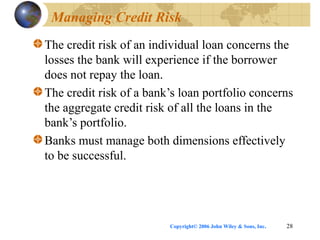 Copyright© 2006 John Wiley & Sons, Inc. 28
Managing Credit Risk
The credit risk of an individual loan concerns the
losses the bank will experience if the borrower
does not repay the loan.
The credit risk of a bank’s loan portfolio concerns
the aggregate credit risk of all the loans in the
bank’s portfolio.
Banks must manage both dimensions effectively
to be successful.
 