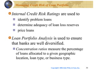 Copyright© 2006 John Wiley & Sons, Inc. 30
Managing Credit Risk of Loan Portfolio
Internal Credit Risk Ratings are used to
identify problem loans
determine adequacy of loan loss reserves
price loans
Loan Portfolio Analysis is used to ensure
that banks are well diversified.
Concentration ratios measure the percentage
of loans allocated to a given geographic
location, loan type, or business type.
 